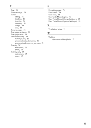 Page 8983
T
Text,   28
Timer settings
,   39
Toner
adding
,   54
handling
,   54
inserting
,   56
removing
,   55
storage
,   54
used
,   54
Toner storage
,   54
Tray paper settings
,   38
Tray paper size
,   38
Troubleshooting
,   49
memory is full
,   51
you cannot make clear copies
,   50
you cannot make copies as you want
,   51
Turning Off
main power
,   16
power
,   16
Turning On
,   15
main power
,   15
power
,   15
U
Unusable paper,   79
Used toner
,   54
User code
,   44
User Code Man.: Copier
,   40...