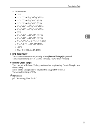 Page 101Reproduction Ratio
91
3
Inch version
 25%
 11”×17” → 5
1/2”×81/2” (50%)
 11”×17” → 8
1/2”×11” (65%)
 11”×15” → 8
1/2”×11” (73%)
8
1/2”×14” → 81/2”×11” (78%)
8
1/2”×13” → 81/2”×11” (85%)
 93%
8
1/2”×14” → 11”×17” (121%)
8
1/2”×11” → 11”×17” (129%)
5
1/2”×81/2” → 81/2”×14” (155%)
5
1/2×81/2 → 11×17 (200%)
 400%
 User R / E Ratio (25-400%)
❖R / E Ratio Priority
You can set the ratio with priority when [Reduce/ Enlarge] is pressed.
The default setting is 71% (Metric version) / 73% (Inch...