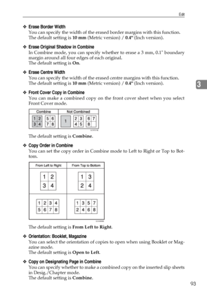 Page 103Edit
93
3
❖Erase Border Width
You can specify the width of the erased border margins with this function.
The default setting is 10 mm (Metric version) / 0.4 (Inch version).
❖Erase Original Shadow in Combine
In Combine mode, you can specify whether to erase a 3 mm, 0.1 boundary
margin around all four edges of each original.
The default setting is On.
❖Erase Centre Width
You can specify the width of the erased centre margins with this function.
The default setting is 10 mm (Metric version) / 0.4 (Inch...