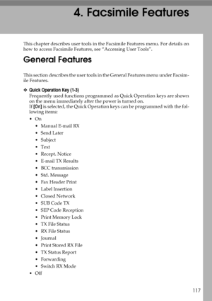 Page 127117
4. Facsimile Features
This chapter describes user tools in the Facsimile Features menu. For details on
how to access Facsimile Features, see “Accessing User Tools”.
General Features
This section describes the user tools in the General Features menu under Facsim-
ile Features.
❖Quick Operation Key (1-3)
Frequently used functions programmed as Quick Operation keys are shown
on the menu immediately after the power is turned on.
If [On] is selected, the Quick Operation keys can be programmed with the...