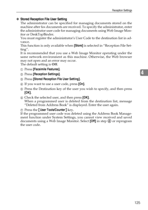 Page 135Reception Settings
125
4
❖Stored Reception File User Setting
The administrator can be specified for managing documents stored on the
machine after fax documents are received. To specify the administrator, enter
the administrator user code for managing documents using Web Image Mon-
itor or DeskTopBinder.
You must register the administrators User Code to the destination list in ad-
vance.
This function is only available when [Store] is selected in “Reception File Set-
ting”.
It is recommended that you use...