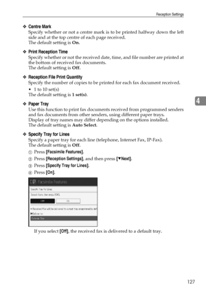 Page 137Reception Settings
127
4
❖Centre Mark
Specify whether or not a centre mark is to be printed halfway down the left
side and at the top centre of each page received.
The default setting is On.
❖Print Reception Time
Specify whether or not the received date, time, and file number are printed at
the bottom of received fax documents.
The default setting is Off.
❖Reception File Print Quantity
Specify the number of copies to be printed for each fax document received.
 1 to 10 set(s)
The default setting is 1...