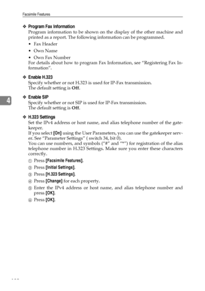 Page 142Facsimile Features
132
4
❖Program Fax Information
Program information to be shown on the display of the other machine and
printed as a report. The following information can be programmed.
Fax Header
Own Name
Own Fax Number
For details about how to program Fax Information, see “Registering Fax In-
formation”.
❖Enable H.323
Specify whether or not H.323 is used for IP-Fax transmission.
The default setting is Off.
❖Enable SIP
Specify whether or not SIP is used for IP-Fax transmission.
The default setting...