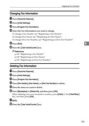 Page 153Registering Fax Information
143
4
Changing Fax Information
APress [Facsimile Features].
BPress [Initial Settings].
CPress [Program Fax Information].
DSelect the Fax Information you want to change.
To change a Fax Header, see “Registering a Fax Header”.
To change Own Name, see “Registering an Own Name”.
To change Own Fax Number, see “Registering an Own Fax Number”.
EPress [Exit].
FPress the {User tools/Counter} key.
Reference
p.141 “Registering a Fax Header”
p.142 “Registering an Own Name”
p.142...