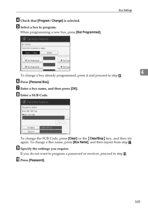 Page 179Box Settings
169
4
DCheck that [Program / Change] is selected.
ESelect a box to program.
When programming a new box, press [Not Programmed].
To change a box already programmed, press it and proceed to step 
H.
FPress [Personal Box].
GEnter a box name, and then press [OK].
HEnter a SUB Code.
To change the SUB Code, press [Clear] or the {Clear/Stop} key, and then try
again. To change a Box name, press [Box Name], and then repeat from step 
G.
ISpecify the settings you require.
If you do not want to program...