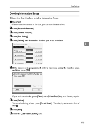 Page 185Box Settings
175
4
Deleting Information Boxes
This section describes how to delete Information Boxes.
Important
❒If there are documents in the box, you cannot delete the box.
APress [Facsimile Features].
BPress [General Features].
CPress [Box Setting].
DPress [Delete], and then select the box you want to delete.
EIf the password is programmed, enter a password using the number keys,
and then press [OK].
If you make a mistake, press [Clear] or the {Clear/Stop} key, and then try again.
FPress [Delete].
To...