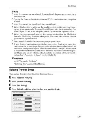 Page 189Box Settings
179
4
Note
❒After documents are transferred, Transfer Result Reports are not sent back
to the sender.
❒Specify the Internet fax destination and IP-Fax destination as a reception
station.
❒After documents are transferred, they are deleted.
❒When this function is set to on, the machine prints out the received docu-
ments it transfers and a Transfer Result Report after the transfer has fin-
ished. If you do not want it to print, contact your service representative.
❒When the programmed receiver...