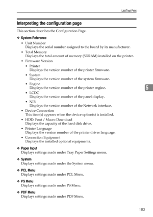 Page 193List/Test Print
183
5
Interpreting the configuration page
This section describes the Configuration Page.
❖System Reference
Unit Number
Displays the serial number assigned to the board by its manufacturer.
Total Memory
Displays the total amount of memory (SDRAM) installed on the printer.
 Firmware Version
Printer
Displays the version number of the printer firmware.
System
Displays the version number of the system firmware.
Engine
Displays the version number of the printer engine.
LCDC
Displays the...