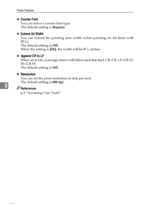 Page 202Printer Features
192
5
❖Courier Font
You can select a courier font type.
The default setting is Regular.
❖Extend A4 Width
You can extend the printing area width (when printing on A4 sheet with
PCL).
The default setting is Off.
When the setting is [On], the width will be 8
1/2 inches.
❖Append CR to LF
When set to On, a carriage return will follow each line feed: CR=CR, LF=CR-LF,
FF=CR-FF.
The default setting is Off.
❖Resolution
You can set the print resolution in dots per inch.
The default setting is 600...