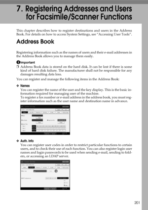 Page 211201
7.Registering Addresses and Users
for Facsimile/Scanner Functions
This chapter describes how to register destinations and users in the Address
Book. For details on how to access System Settings, see “Accessing User Tools”.
Address Book
Registering information such as the names of users and their e-mail addresses in
the Address Book allows you to manage them easily.
Important
❒Address Book data is stored on the hard disk. It can be lost if there is some
kind of hard disk failure. The manufacturer...