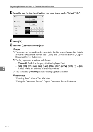 Page 218Registering Addresses and Users for Facsimile/Scanner Functions
208
7
HPress the key for the classification you want to use under “Select Title”.
IPress [OK].
JPress the {User Tools/Counter} key.
Note
❒The name can be used for documents in the Document Server. For details
about the Document Server, see “Using the Document Server”, Copy/
Document Server Reference.
❒The keys you can select are as follows:
[Frequent]: Added to the page that is displayed first.
[AB], [CD], [EF], [GH], [IJK], [LMN], [OPQ],...