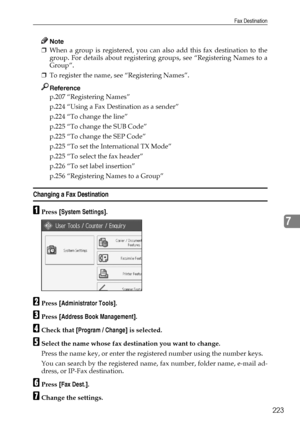 Page 233Fax Destination
223
7
Note
❒When a group is registered, you can also add this fax destination to the
group. For details about registering groups, see “Registering Names to a
Group”.
❒To register the name, see “Registering Names”.
Reference
p.207 “Registering Names”
p.224 “Using a Fax Destination as a sender”
p.224 “To change the line”
p.225 “To change the SUB Code”
p.225 “To change the SEP Code”
p.225 “To set the International TX Mode”
p.225 “To select the fax header”
p.226 “To set label insertion”
p.256...