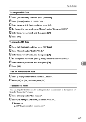 Page 235Fax Destination
225
7
To change the SUB Code
APress [Adv. Features], and then press [SUB Code].
BPress [Change] under “TX SUB Code”.
CEnter the new SUB Code, and then press [OK].
DTo change the password, press [Change] under “Password (SID)”.
EEnter the new password, and then press [OK].
FPress [OK].
To change the SEP Code
APress [Adv. Features], and then press [SEP Code].
BPress [Change] under “RX SEP Code”.
CEnter the new SEP Code, and then press [OK].
DTo change the password, press [Change] under...