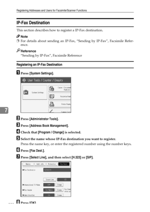 Page 238Registering Addresses and Users for Facsimile/Scanner Functions
228
7
IP-Fax Destination
This section describes how to register a IP-Fax destination.
Note
❒For details about sending an IP-Fax, “Sending by IP-Fax”, Facsimile Refer-
ence.
Reference
“Sending by IP-Fax”, Facsimile Reference
Registering an IP-Fax Destination
APress [System Settings].
BPress [Administrator Tools].
CPress [Address Book Management].
DCheck that [Program / Change] is selected.
ESelect the name whose IP-Fax destination you want to...