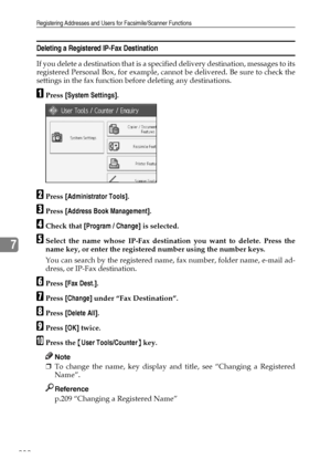 Page 242Registering Addresses and Users for Facsimile/Scanner Functions
232
7
Deleting a Registered IP-Fax Destination
If you delete a destination that is a specified delivery destination, messages to its
registered Personal Box, for example, cannot be delivered. Be sure to check the
settings in the fax function before deleting any destinations.
APress [System Settings].
BPress [Administrator Tools].
CPress [Address Book Management].
DCheck that [Program / Change] is selected.
ESelect the name whose IP-Fax...