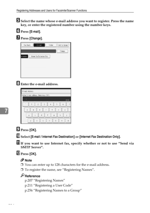 Page 244Registering Addresses and Users for Facsimile/Scanner Functions
234
7
ESelect the name whose e-mail address you want to register. Press the name
key, or enter the registered number using the number keys.
FPress [E-mail].
GPress [Change].
HEnter the e-mail address.
IPress [OK].
JSelect [E-mail / Internet Fax Destination] or [Internet Fax Destination Only].
KIf you want to use Internet fax, specify whether or not to use ”Send via
SMTP Server”.
LPress [OK].
Note
❒You can enter up to 128 characters for the...