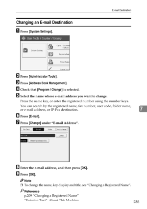 Page 245E-mail Destination
235
7
Changing an E-mail Destination
APress [System Settings].
BPress [Administrator Tools].
CPress [Address Book Management].
DCheck that [Program / Change] is selected.
ESelect the name whose e-mail address you want to change.
Press the name key, or enter the registered number using the number keys.
You can search by the registered name, fax number, user code, folder name,
or e-mail address, or IP-Fax destination.
FPress [E-mail].
GPress [Change] under “E-mail Address”.
HEnter the...