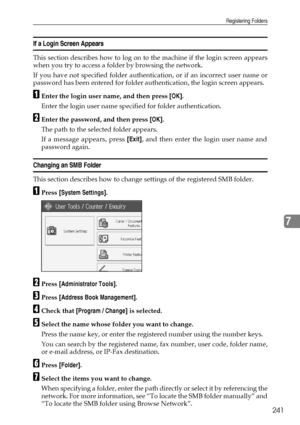 Page 251Registering Folders
241
7
If a Login Screen Appears
This section describes how to log on to the machine if the login screen appears
when you try to access a folder by browsing the network.
If you have not specified folder authentication, or if an incorrect user name or
password has been entered for folder authentication, the login screen appears. 
AEnter the login user name, and then press [OK].
Enter the login user name specified for folder authentication.
BEnter the password, and then press [OK].
The...