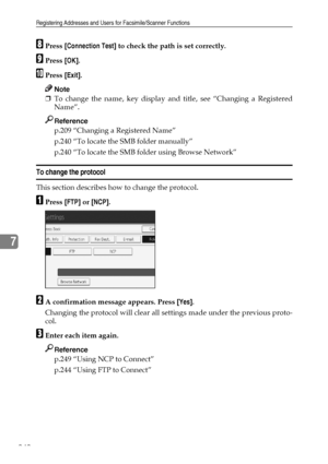 Page 252Registering Addresses and Users for Facsimile/Scanner Functions
242
7
HPress [Connection Test] to check the path is set correctly.
IPress [OK].
JPress [Exit].
Note
❒To change the name, key display and title, see “Changing a Registered
Name”.
Reference
p.209 “Changing a Registered Name”
p.240 “To locate the SMB folder manually”
p.240 “To locate the SMB folder using Browse Network”
To change the protocol
This section describes how to change the protocol.
APress [FTP] or [NCP].
BA confirmation message...