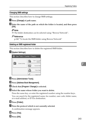 Page 253Registering Folders
243
7
Changing SMB settings
This section describes how to change SMB settings.
APress [Change] of path name.
BEnter the name of the path on which the folder is located, and then press
[OK].
Note
❒The folder destination can be selected using “Browse Network”.
Reference
p.240 “To locate the SMB folder using Browse Network”
Deleting an SMB registered folder
This section describes how to delete the registered SMB folder.
A[System Settings].
BPress [Administrator Tools].
CPress [Address...