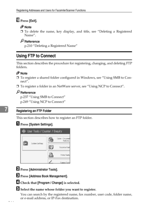 Page 254Registering Addresses and Users for Facsimile/Scanner Functions
244
7
JPress [Exit].
Note
❒To delete the name, key display, and title, see “Deleting a Registered
Name”.
Reference
p.210 “Deleting a Registered Name”
Using FTP to Connect
This section describes the procedure for registering, changing, and deleting FTP
folders.
Note
❒To register a shared folder configured in Windows, see “Using SMB to Con-
nect”.
❒To register a folder in an NetWare server, see “Using NCP to Connect”.
Reference
p.237 “Using...