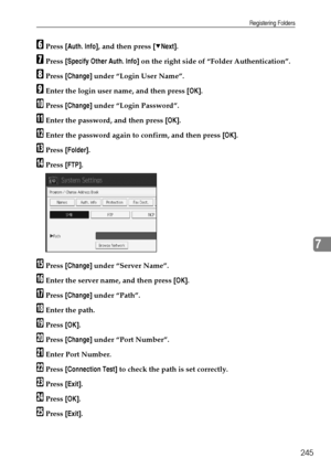 Page 255Registering Folders
245
7
FPress [Auth. Info], and then press [TNext].
GPress [Specify Other Auth. Info] on the right side of “Folder Authentication”.
HPress [Change] under “Login User Name”.
IEnter the login user name, and then press [OK].
JPress [Change] under “Login Password”.
KEnter the password, and then press [OK].
LEnter the password again to confirm, and then press [OK].
MPress [Folder].
NPress [FTP].
OPress [Change] under “Server Name”.
PEnter the server name, and then press [OK].
QPress...