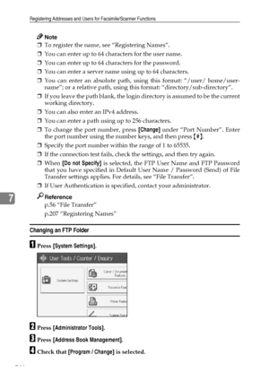 Page 256Registering Addresses and Users for Facsimile/Scanner Functions
246
7
Note
❒To register the name, see “Registering Names”.
❒You can enter up to 64 characters for the user name.
❒You can enter up to 64 characters for the password.
❒You can enter a server name using up to 64 characters.
❒You can enter an absolute path, using this format: “/user/ home/user-
name”; or a relative path, using this format: “directory/sub-directory”.
❒If you leave the path blank, the login directory is assumed to be the current...