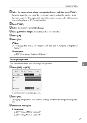 Page 257Registering Folders
247
7
ESelect the name whose folder you want to change, and then press [Folder].
Press the name key, or enter the registered number using the number keys.
You can search by the registered name, fax number, user code, folder name,
or e-mail address, or IP-Fax destination.
FPress [Folder].
GSelect the items you want to change.
HPress [Connection Test] to check the path is set correctly.
IPress [OK].
JPress [Exit].
Note
❒To change the name, key display and title, see “Changing a...