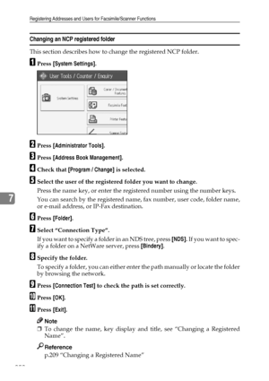 Page 262Registering Addresses and Users for Facsimile/Scanner Functions
252
7
Changing an NCP registered folder 
This section describes how to change the registered NCP folder.
APress [System Settings].
BPress [Administrator Tools].
CPress [Address Book Management].
DCheck that [Program / Change] is selected.
ESelect the user of the registered folder you want to change.
Press the name key, or enter the registered number using the number keys.
You can search by the registered name, fax number, user code, folder...