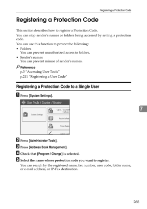 Page 275Registering a Protection Code
265
7 Registering a Protection Code
This section describes how to register a Protection Code.
You can stop senders names or folders being accessed by setting a protection
code.
You can use this function to protect the following:
Folders
You can prevent unauthorized access to folders.
Senders names
You can prevent misuse of senders names.
Reference
p.3 “Accessing User Tools”
p.211 “Registering a User Code”
Registering a Protection Code to a Single User
APress [System...