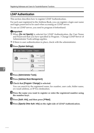 Page 280Registering Addresses and Users for Facsimile/Scanner Functions
270
7
LDAP Authentication
This section describes how to register LDAP Authentication.
For each user registered in the Address Book, you can register a login user name
and login password to be used when accessing an LDAP server.
To use an LDAP server, you need to program it beforehand.
Important
❒When [Do not Specify] is selected for LDAP Authentication, the User Name
and Password that you have specified in Program / Change LDAP Server of...