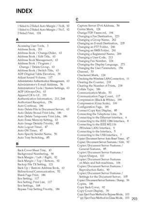 Page 303293
INDEX
1 Sided to 2 Sided Auto Margin / TtoB,   92
1 Sided to 2 Sided Auto Margin / TtoT,   92
2 Sided Print
,   124
A
Accessing User Tools,   3
Address Book
,   201
Address Book / Change Order
,   63
Address Book / Edit Title
,   63
Address Book Management
,   63
Address Book / Program / 
Change / Delete Group
,   63
Address Book / Switch Title
,   63
ADF Original Table Elevation
,   39
Adjust Sound Volume
,   117
Administrator Authentication Management,   63
Administrators E-mail Address
,   56...