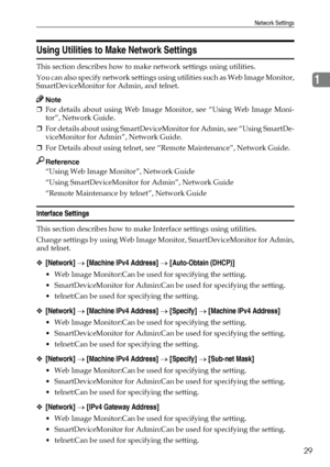 Page 39Network Settings
29
1
Using Utilities to Make Network Settings
This section describes how to make network settings using utilities.
You can also specify network settings using utilities such as Web Image Monitor,
SmartDeviceMonitor for Admin, and telnet.
Note
❒For details about using Web Image Monitor, see “Using Web Image Moni-
tor”, Network Guide.
❒For details about using SmartDeviceMonitor for Admin, see “Using SmartDe-
viceMonitor for Admin”, Network Guide.
❒For Details about using telnet, see...