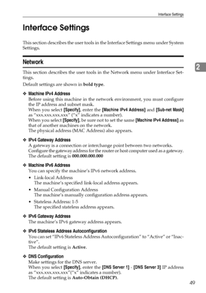 Page 59Interface Settings
49
2 Interface Settings
This section describes the user tools in the Interface Settings menu under System
Settings.
Network
This section describes the user tools in the Network menu under Interface Set-
tings.
Default settings are shown in bold type.
❖Machine IPv4 Address
Before using this machine in the network environment, you must configure
the IP address and subnet mask.
When you select [Specify], enter the [Machine IPv4 Address] and [Sub-net Mask]
as “xxx.xxx.xxx.xxx” (“x”...