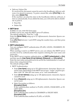 Page 67File Transfer
57
2
 Delivery Failure File
If a received fax document cannot be sent to the ScanRouter delivery soft-
ware, it is stored in memory. To print a stored file, select [Print File], to de-
lete, select [Delete File].
If the machine can send the data to the ScanRouter delivery software, it
does so automatically. If you delete the data, you will not be able to distrib-
ute or print it.
Print File
 Delete File
❖SMTP Server
If DNS is in use, enter the host name.
If DNS is not in use, enter the...