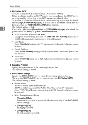 Page 68System Settings
58
2
❖POP before SMTP
You can configure POP authentication (POP before SMTP).
When sending e-mail to an SMTP server, you can enhance the SMTP server
security level by connecting to the POP server for authentication.
To enable POP server authentication before sending e-mail via the SMTP
server, set [POP before SMTP] to [On]. E-mail is sent to the SMTP server after the
time specified for [Wait Time after Authent.] has elapsed.
The default setting is Off.
If you select [On], enter [Server...