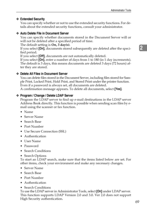 Page 79Administrator Tools
69
2
❖Extended Security
You can specify whether or not to use the extended security functions. For de-
tails about the extended security functions, consult your administrator.
❖Auto Delete File in Document Server
You can specify whether documents stored in the Document Server will or
will not be deleted after a specified period of time.
The default setting is On, 3 day(s).
If you select [On], documents stored subsequently are deleted after the speci-
fied period.
If you select [Off],...