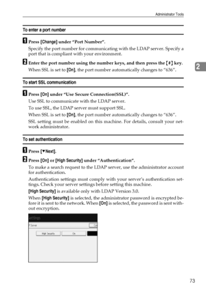 Page 83Administrator Tools
73
2
To enter a port number
APress [Change] under “Port Number”.
Specify the port number for communicating with the LDAP server. Specify a
port that is compliant with your environment.
BEnter the port number using the number keys, and then press the {#} key.
When SSL is set to [On], the port number automatically changes to “636”.
To start SSL communication
APress [On] under “Use Secure Connection(SSL)”.
Use SSL to communicate with the LDAP server.
To use SSL, the LDAP server must...