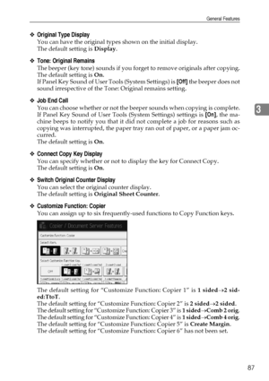 Page 97General Features
87
3
❖Original Type Display
You can have the original types shown on the initial display.
The default setting is Display.
❖Tone: Original Remains
The beeper (key tone) sounds if you forget to remove originals after copying.
The default setting is On.
If Panel Key Sound of User Tools (System Settings) is [Off] the beeper does not
sound irrespective of the Tone: Original remains setting.
❖Job End Call
You can choose whether or not the beeper sounds when copying is complete.
If Panel Key...