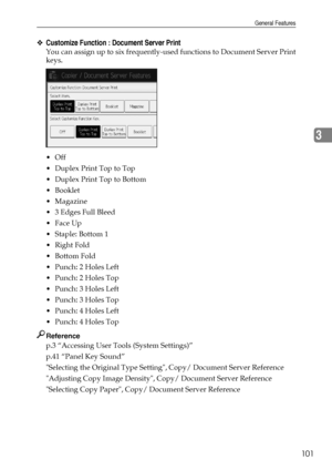 Page 109General Features
101
3
❖Customize Function : Document Server Print
You can assign up to six frequently-used functions to Document Server Print
keys.
Off
 Duplex Print Top to Top
 Duplex Print Top to Bottom
Booklet
Magazine
 3 Edges Full Bleed
Face Up
 Staple: Bottom 1
 Right Fold
Bottom Fold
Punch: 2 Holes Left
Punch: 2 Holes Top
Punch: 3 Holes Left
Punch: 3 Holes Top
Punch: 4 Holes Left
Punch: 4 Holes Top
Reference
p.3 “Accessing User Tools (System Settings)”
p.41 “Panel Key Sound”...