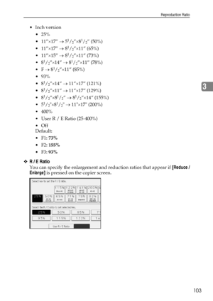 Page 111Reproduction Ratio
103
3
Inch version
 25%
 11”×17” → 5
1/2”×81/2” (50%)
 11”×17” → 8
1/2”×11” (65%)
 11”×15” → 8
1/2”×11” (73%)
8
1/2”×14” → 81/2”×11” (78%)
F → 8
1/2”×11” (85%)
 93%
8
1/2”×14” → 11”×17” (121%)
8
1/2”×11” → 11”×17” (129%)
8
1/2”×81/2” → 81/2”×14” (155%)
5
1/2×81/2 → 11×17 (200%)
 400%
 User R / E Ratio (25-400%)
Off
Default:
F1: 73%
F2: 155%
F3: 93%
❖R / E Ratio
You can specify the enlargement and reduction ratios that appear if [Reduce /
Enlarge] is pressed on the...