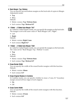 Page 115Edit
107
3
❖Back Margin: Top / Bottom
You can specify top and bottom margins on the back side of copies in Margin
Adjustment mode.
Top
Bttm.
Default:
Metric version: Top / Bottom 0mm
 Inch version: Top / Bottom 0.0
❖1 Sided → 2 Sided Auto Margin: TtoT
In 1 sided to 2 sided Duplex mode, you can specify the margins on the back side.
The margin is set to the same value of “Back Margin: Left / Right.
Left
Right
Default:
Metric version: Right 5 mm
 Inch version: Right 0.2
❖1 Sided → 2 Sided Auto...