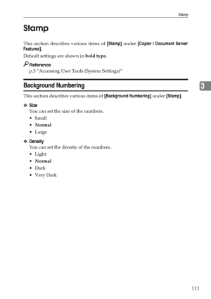 Page 119Stamp
111
3 Stamp
This section describes various items of [Stamp] under [Copier / Document Server
Features].
Default settings are shown in bold type.
Reference
p.3 “Accessing User Tools (System Settings)”
Background Numbering
This section describes various items of [Background Numbering] under [Stamp].
❖Size
You can set the size of the numbers.
Small
Normal
Large
❖Density
You can set the density of the numbers.
Light
Normal
Dark
Very Dark
Downloaded From ManualsPrinter.com Manuals 