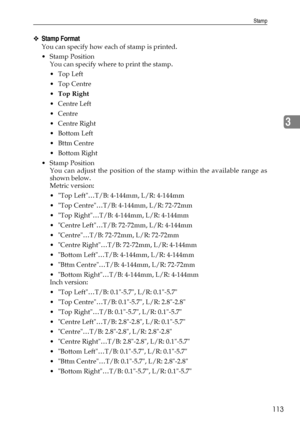 Page 121Stamp
113
3
❖Stamp Format
You can specify how each of stamp is printed.
Stamp Position
You can specify where to print the stamp.
Top Left
Top Centre
Top Right
 Centre Left
Centre
 Centre Right
Bottom Left
Bttm Centre
 Bottom Right
Stamp Position
You can adjust the position of the stamp within the available range as
shown below.
Metric version:
 Top Left…T/B: 4-144mm, L/R: 4-144mm
 Top Centre…T/B: 4-144mm, L/R: 72-72mm
 Top Right…T/B: 4-144mm, L/R: 4-144mm
 Centre Left…T/B: 72-72mm, L/R:...