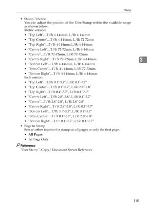 Page 123Stamp
115
3
Stamp Position
You can adjust the position of the User Stamp within the available range
as shown below.
Metric version:
 Top Left…T/B: 4-144mm, L/R: 4-144mm
 Top Centre…T/B: 4-144mm, L/R: 72-72mm
 Top Right…T/B: 4-144mm, L/R: 4-144mm
 Centre Left…T/B: 72-72mm, L/R: 4-144mm
 Centre…T/B: 72-72mm, L/R: 72-72mm
 Centre Right…T/B: 72-72mm, L/R: 4-144mm
 Bottom Left…T/B: 4-144mm, L/R: 4-144mm
 Bttm Centre…T/B: 4-144mm, L/R: 72-72mm
 Bottom Right…T/B: 4-144mm, L/R: 4-144mm
Inch version:
...