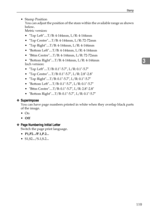 Page 127Stamp
119
3
Stamp Position
You can adjust the position of the stam within the available range as shown
below.
Metric version:
 Top Left…T/B: 4-144mm, L/R: 4-144mm
 Top Centre…T/B: 4-144mm, L/R: 72-72mm
 Top Right…T/B: 4-144mm, L/R: 4-144mm
 Bottom Left…T/B: 4-144mm, L/R: 4-144mm
 Bttm Centre…T/B: 4-144mm, L/R: 72-72mm
 Bottom Right…T/B: 4-144mm, L/R: 4-144mm
Inch version:
 Top Left…T/B: 0.1-5.7, L/R: 0.1-5.7
 Top Centre…T/B: 0.1-5.7, L/R: 2.8-2.8
 Top Right…T/B: 0.1-5.7, L/R: 0.1-5.7
 Bottom...