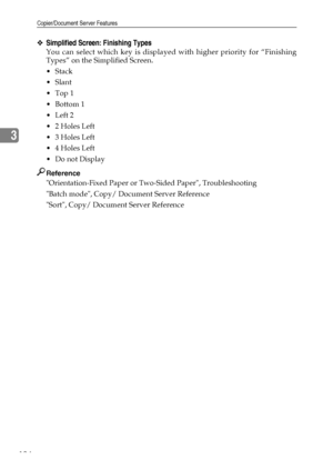 Page 132Copier/Document Server Features
124
3
❖Simplified Screen: Finishing Types
You can select which key is displayed with higher priority for “Finishing
Types” on the Simplified Screen.
Stack
Slant
Top 1
Bottom 1
Left 2
2 Holes Left
3 Holes Left
4 Holes Left
Do not Display
Reference
Orientation-Fixed Paper or Two-Sided Paper, Troubleshooting
Batch mode, Copy/ Document Server Reference
Sort, Copy/ Document Server Reference
Downloaded From ManualsPrinter.com Manuals 