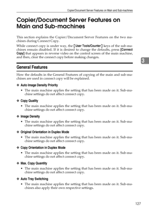 Page 135Copier/Document Server Features on Main and Sub-machines
127
3 Copier/Document Server Features on 
Main and Sub-machines
This section explains the Copier/Document Server Features on the two ma-
chines during Connect Copy.
While connect copy is under way, the {User Tools/Counter} keys of the sub-ma-
chines remain disabled. If it is desired to change the defaults, press [Connect
Copy] that appears in reverse video on the control screen of the main machine,
and then, clear the connect copy before making...