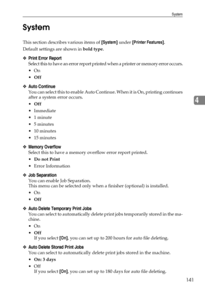 Page 149System
141
4 System
This section describes various items of [System] under [Printer Features].
Default settings are shown in bold type.
❖Print Error Report
Select this to have an error report printed when a printer or memory error occurs.
On
Off
❖Auto Continue
You can select this to enable Auto Continue. When it is On, printing continues
after a system error occurs.
Off
 Immediate
1 minute
5 minutes
 10 minutes
 15 minutes
❖Memory Overflow
Select this to have a memory overflow error report...