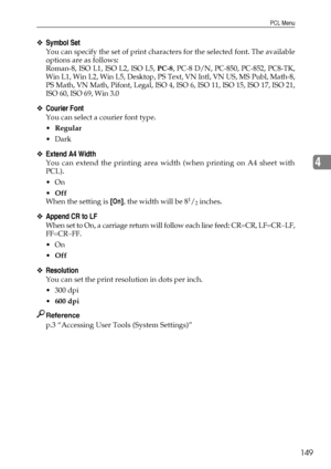 Page 157PCL Menu
149
4
❖Symbol Set
You can specify the set of print characters for the selected font. The available
options are as follows:
Roman-8, ISO L1, ISO L2, ISO L5, PC-8, PC-8 D/N, PC-850, PC-852, PC8-TK,
Win L1, Win L2, Win L5, Desktop, PS Text, VN Intl, VN US, MS Publ, Math-8,
PS Math, VN Math, Pifont, Legal, ISO 4, ISO 6, ISO 11, ISO 15, ISO 17, ISO 21,
ISO 60, ISO 69, Win 3.0
❖Courier Font
You can select a courier font type.
Regular
Dark
❖Extend A4 Width
You can extend the printing area width (when...